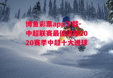 博鱼彩票app下载-中超联赛最佳进球2020赛季中超十大进球