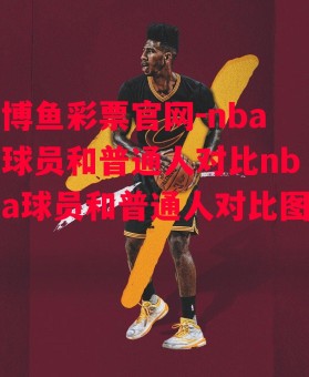 博鱼彩票官网-nba球员和普通人对比nba球员和普通人对比图