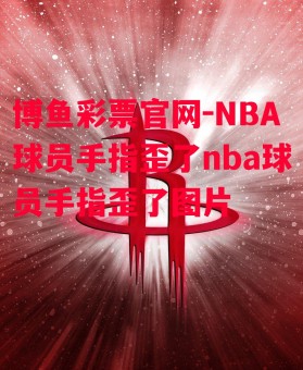 博鱼彩票官网-NBA球员手指歪了nba球员手指歪了图片